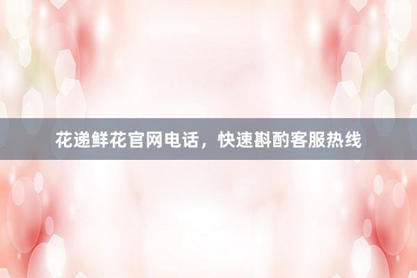 花递鲜花官网电话,快速斟酌客服热线