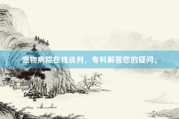宠物病院在线谈判，专科解答您的疑问。